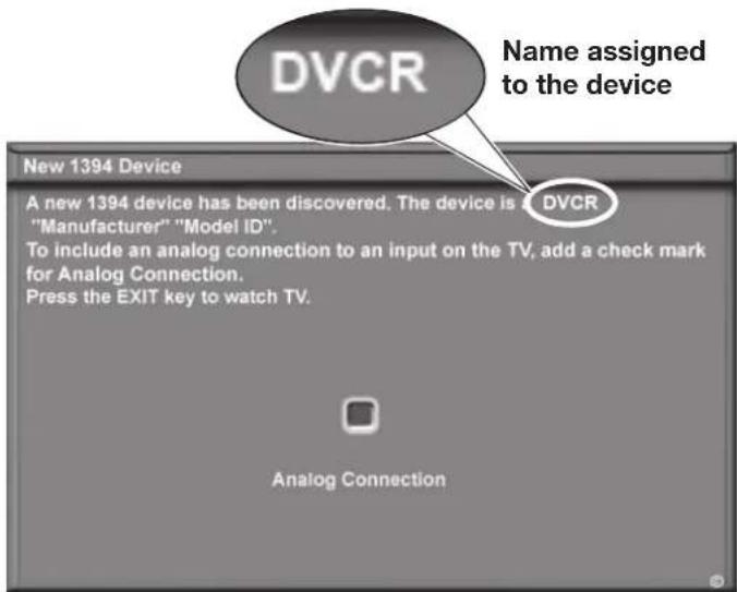 DVCR Name assigned to the device New 1394 Device A new 1394 device has been discovered. The device is DVCR "Manufacturer" "Model ID". To include an analog connection to an input on the TV, add a check mark for Analog Connection. Press the EXIT key to watch TV. Analog Connection