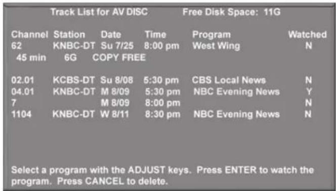 Track List for AV DISC Free Disk Space: 11G Channel Station Date Time Program Watched 62 KNBC-DT Su 7/25 8:00 pm West Wing N 45 min 6G COPY FREE 02.01 KCBS-DT Su 8/08 5:30 pm CBS Local News N 04.01 KNBC-DT M 8/09 5:30 pm NBC Evening News Y 7 M 8/09 8:00 pm N 1104 KNBC-DT W 8/11 8:30 pm NBC Evening News N Select a program with the ADJUST keys. Press ENTER to watch the program. Press CANCEL to delete.
