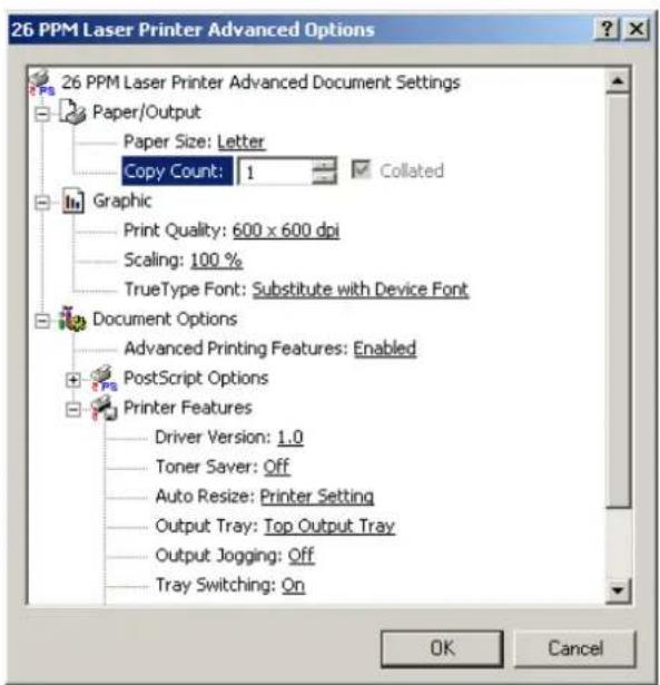 26 PPM Laser Printer Advanced Options 26 PPM Laser Printer Advanced Document Settings Paper/Output Paper Size: Letter Copy Count: 1 Collated Graphic Print Quality: 600 x 600 dpi Scaling: 100 % TrueType Font: Substitute with Device Font Document Options Advanced Printing Features: Enabled PostScript Options Printer Features Driver Version: 1.0 Toner Saver: Off Auto Resize: Printer Setting Output Tray: Top Output Tray Output Jogging: Off Tray Switching: On OK Cancel