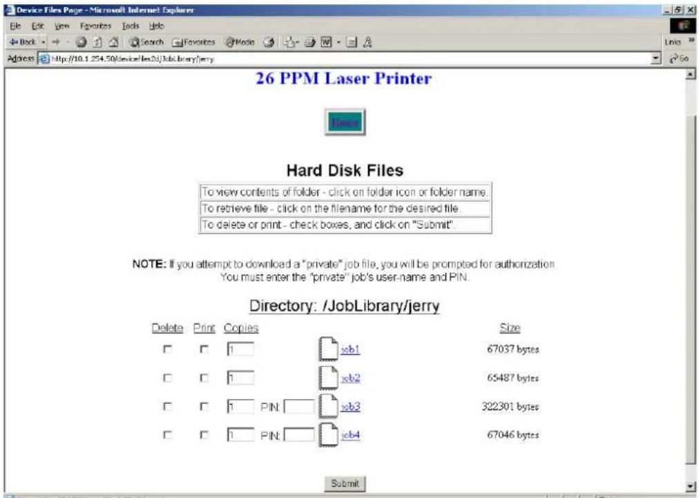 Device Files Page - Microsoft Internet Explorer File Edit View Favorites Tools Help Back Search Favorites Media Address http://10.1.254.50/device/files23/JobLibrary/jerry 26 PPM Laser Printer Home Hard Disk Files To view contents of folder - click on folder icon or folder name. To retrieve file - click on the filename for the desired file. To delete or print - check boxes, and click on "Submit". NOTE: If you attempt to download a "private" job file, you will be prompted for authorization. You must enter the "private" job's user-name and PIN. Directory: /JobLibrary/jerry Delete Print Copies Size □ □ 1 job1 67037 bytes □ □ 1 job2 65487 bytes □ □ 1 PIN job3 322301 bytes □ □ 1 PIN job4 67046 bytes Submit