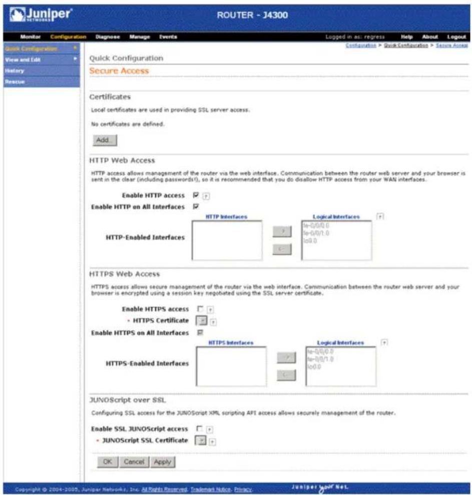 Juniper NETWORKS ROUTER - J4300 Monitor Configuration Diagnose Manage Events Logged in as: regress Help About Logout Configuration > Quick Configuration > Secure Access Quick Configuration Secure Access Certificates Local certificates are used in providing SSL server access. No certificates are defined. Add HTTP Web Access HTTP access allows management of the router via the web interface. Communication between the router web server and your browser is sent in the clear (including passwords?), so it is recommended that you do disallow HTTP access from your WAN interfaces. Enable HTTP access ✓ Enable HTTP on All Interfaces ✓ HTTP-Enabled Interfaces HTTP Interfaces Logical Interfaces ✓ ✓ ✓ ✓ ✓ HTTPS-Enabled Interfaces HTTPS Interface Logical Interfaces ✓ ✓ ✓ ✓ ✓ HTTPS-Enabled Interfaces JUNOScript over SSL Configuring SSL access for the JNOScript XML scripting API access allows securely management of the router. Enable SSL JUNOScript access ✓ - JUNOScript SSL Certificate ✓ OK Cancel Apply Copyright © 2004-2005, Juniper Networks, Inc. All Rights Reserved. Trademark Notice. Privacy. Juniper Navif Net.