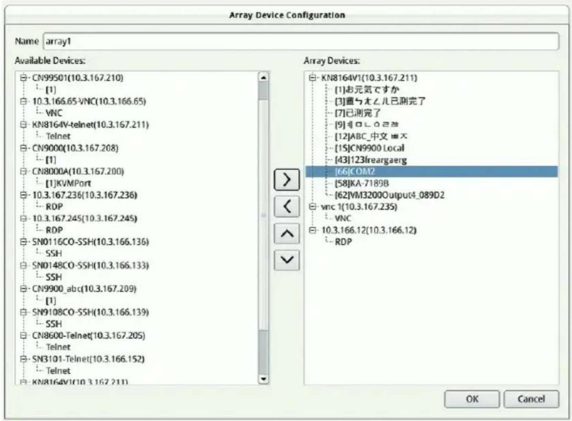 Array Device Configuration Name array1 Available Devices: CN99501(10.3.167.210) [1] 10.3.166.65-VNC(10.3.166.65) VNC KN8164V-telnet(10.3.167.211) Telnet CN9000(10.3.167.208) [1] CN8000A(10.3.167.200) [1]KVMPort 10.3.167.236(10.3.167.236) RDP 10.3.167.245(10.3.167.245) RDP SN0116CO-SSH(10.3.166.136) SSH SN0148CO-SSH(10.3.166.133) SSH CN9900_abc(10.3.167.209) [1] SN9108CO-SSH(10.3.166.139) SSH CN8600-Telnet(10.3.167.205) Telnet SN3101-Telnet(10.3.166.152) Telnet KN8164V(10.3.167.211) Array Devices: KN8164V(10.3.167.211) [1]お元気ですか [3]重与オムル已測完了 [7]已測完了 [9]非ロムル已測 [12]ABC_中文図入 [15]CN9900 Local [43]123freargaerg [66]COM2 [58]KA-7189B [62]VM3200Output4_089D2 vnc 1(10.3.167.235) VNC 10.3.166.12(10.3.166.12) RDP OK Cancel