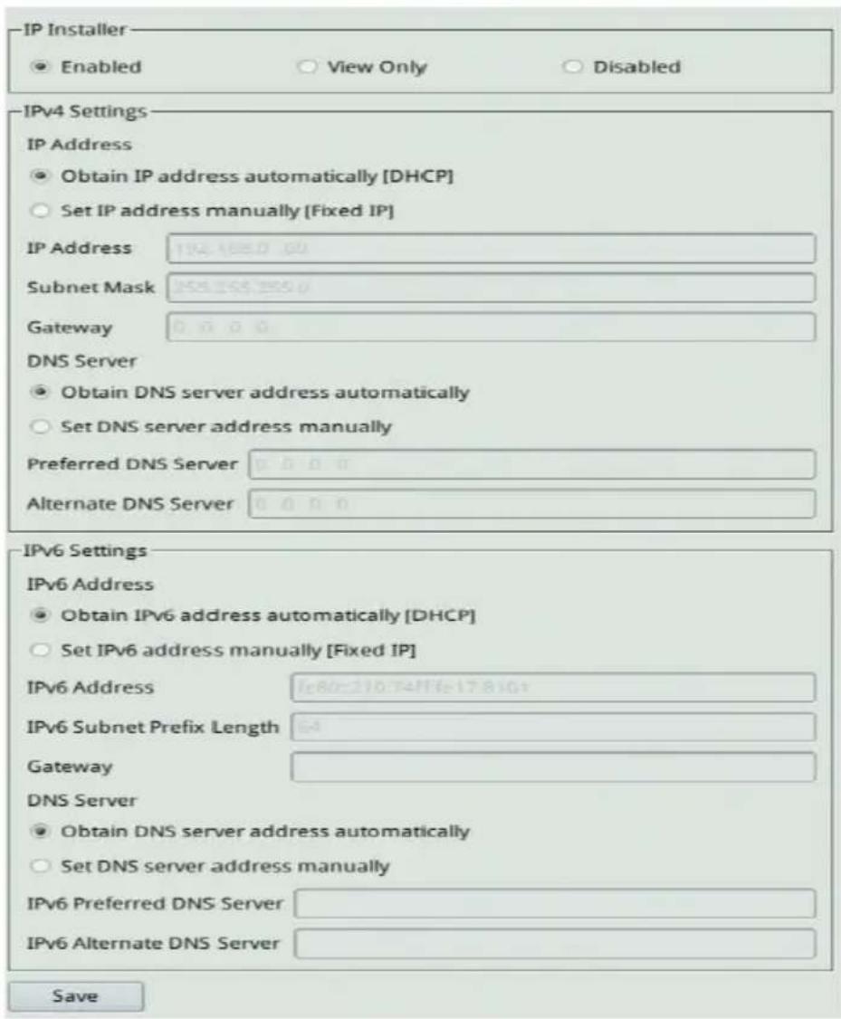 IP Installer ● Enabled ○ View Only ○ Disabled IPv4 Settings IP Address ● Obtain IP address automatically [DHCP] ○ Set IP address manually [Fixed IP] IP Address 194.485.0.00 Subnet Mask 258.258.258.0 Gateway 0.0.0.0 DNS Server ● Obtain DNS server address automatically ○ Set DNS server address manually Preferred DNS Server 0.0.0.0 Alternate DNS Server 0.0.0.0 IPv6 Settings IPv6 Address ● Obtain IPv6 address automatically [DHCP] ○ Set IPv6 address manually [Fixed IP] IPv6 Address 1e80-210-74/1e-17-8103 IPv6 Subnet Prefix Length 64 Gateway DNS Server ● Obtain DNS server address automatically ○ Set DNS server address manually IPv6 Preferred DNS Server IPv6 Alternate DNS Server Save