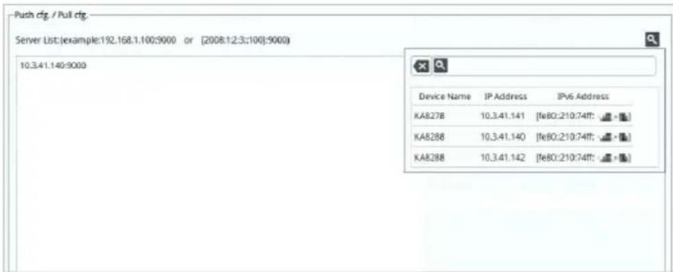 Push cfg / Pull cfg Server List:(example:192.168.1.100:9000 or [2008:1:2:3:100]:9000) 10.3.41.140:9000 Device Name IP Address IPv6 Address KA8278 10.3.41.141 [fe80:210:74ff:] KA8288 10.3.41.140 [fe80:210:74ff:] KA8288 10.3.41.142 [fe80:210:74ff:]