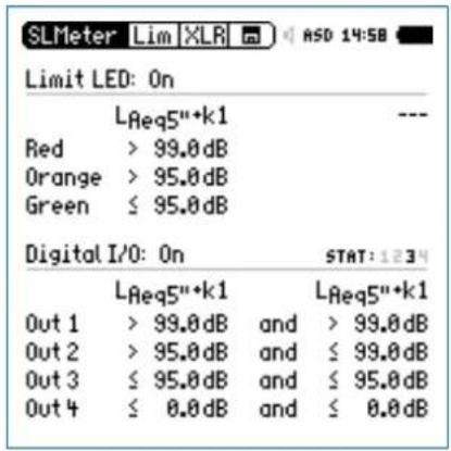 SLMeter Lim XLR ASD 14:58 Limit LED: On L_Aeq5"+k1 Red > 99.0 dB Orange > 95.0 dB Green ≤ 95.0 dB Digital I/O: On STAT: 1234 L_Aeq5"+k1 L_Aeq5"+k1 Out 1 > 99.0 dB and > 99.0 dB Out 2 > 95.0 dB and ≤ 99.0 dB Out 3 ≤ 95.0 dB and ≤ 95.0 dB Out 4 ≤ 0.0 dB and ≤ 0.0 dB