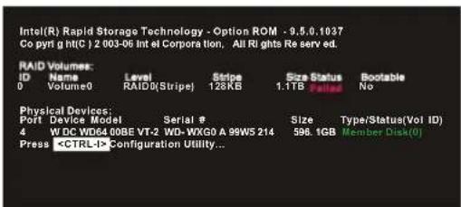 Intel(R) Rapid Storage Technology - Option ROM - 9.5.0.1037 Co pyn g ntc() 2.003-06 Int el Corpora tion, All Rights Re serv ed. RAID Volumes: ID Name Level Stripe Size Status Bootable 0 Volume0 RAID0(Stripe) 128KB 1.1TB failed No Physical Devices: Port Device Model Serial # Size Type/Status(Vol ID) 4 W BC WD64 00BE VT-2 WD-WXG0 A 99W5 214 598.1GB Member Disk(0) Press Configuration Utility...