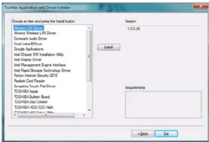 Toshiba Application and Driver Installer Choose an item and press the install button Atheros LAN Driver Atheros Wireless LAN Driver Conexant Audio Driver Conel Label/ROnce Google Applications Intel Chipset 5W Installation Utility Intel Display Driver Intel Management Engine Interface Intel Rapid Storage Technology Driver Norton Internet Security 2010 Realtek Card Reader Symptice Touch Pad Driver TOSHIBA Assist TOSHIBA Bulletin Board TOSHIBA Disc Creator TOSHIBA HDD/SSD Alert TOSHIBA Linux Drive Utility Version 1.0.0.25 Install Requirements < Back Ext