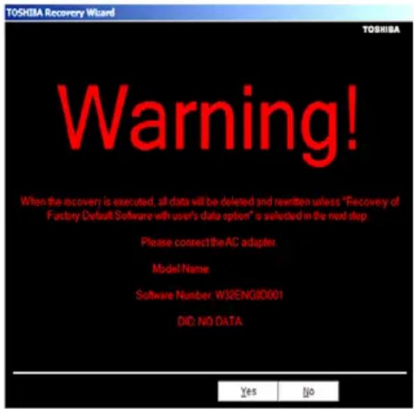 TOSHIBA Recovery Wizard TOSHIBA Warning! When the recovery is executed, all data will be deleted and rewritten unless "Recovery of Factory Default Software with user's data option" is selected in the next step. Please connect the AC adapter. Model Name: Software Number: W32ENGID001 DIO: NO DATA Yes No