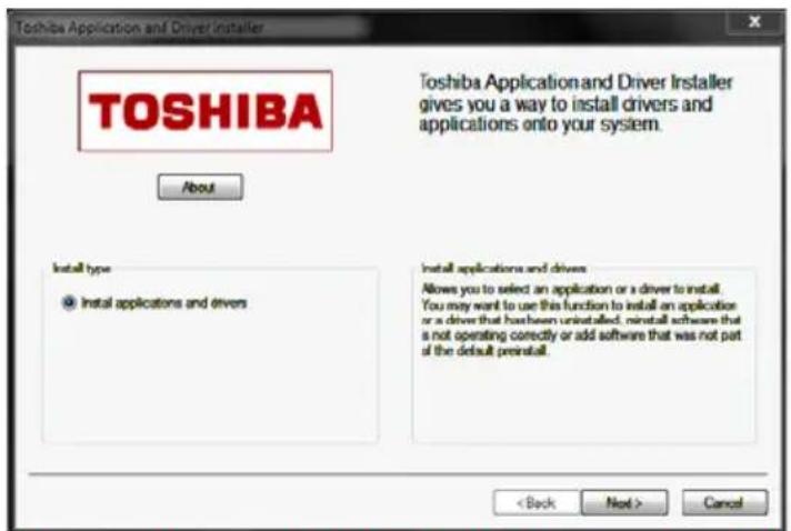 TOSHIBA About Toshiba Application and Driver Installer gives you a way to install drivers and applications onto your system. Install type ● Install applications and drivers Install applications and drivers Allows you to select an application or a driver to install. You may want to use this function to install an application or a driver that has been uninstalled, must install software that is not operating correctly or add software that was not part of the default preinstall. < Back Next > Cancel
