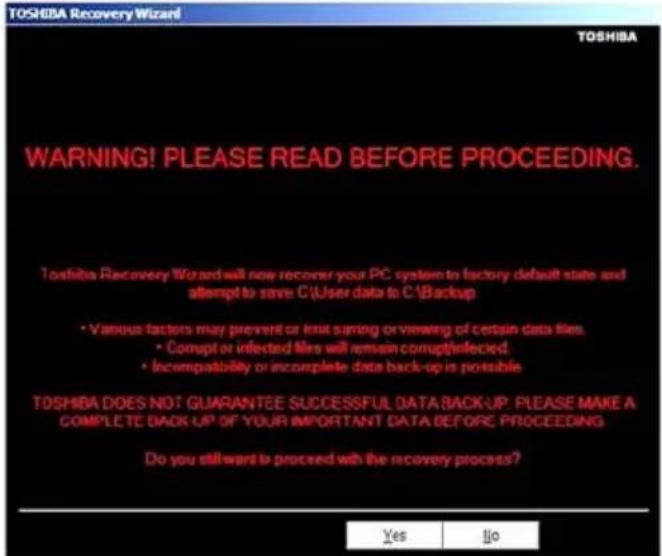 TOSHIBA Recovery Wizard! WARNING! PLEASE READ BEFORE PROCEEDING. Toshiba Recovery Wizard will now recover your PC system to factory default state and attempt to save C:\User data to C:\Backup • Various factors may prevent or limit saving or viewing of certain data files. • Corrupt or infected files will remain corrupt/infected. • Incompatibility or incomplete data back-up is possible TOSHIBA DOES NOT GUARANTEE SUCCESSFUL DATA BACK-UP. PLEASE MAKE A COMPLETE BACK-UP OF YOUR IMPORTANT DATA BEFORE PROCEEDING Do you still want to proceed with the recovery process? Yes Ijo