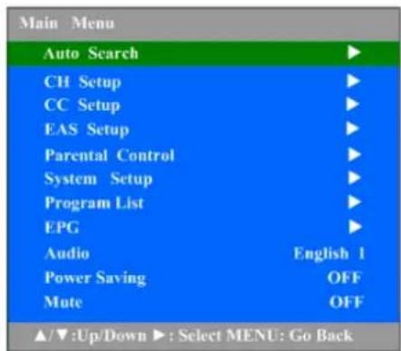 Main Menu Auto Search ▶ CH Setup ▶ CC Setup ▶ EAS Setup ▶ Parental Control ▶ System Setup ▶ Program List ▶ EPG ▶ Audio English 1 Power Saving OFF Mute OFF ▲/▼:Up/Down ▶: Select MENU: Go Back