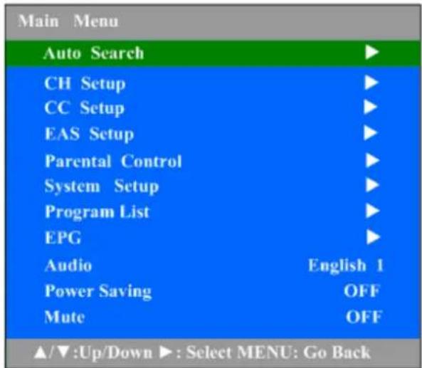 Main Menu Auto Search ▶ CH Setup ▶ CC Setup ▶ EAS Setup ▶ Parental Control ▶ System Setup ▶ Program List ▶ EPG ▶ Audio English 1 Power Saving OFF Mute OFF ▲/▼:Up/Down ▶: Select MENU: Go Back