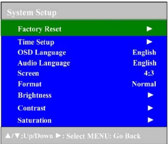 System Setup Factory Reset ▶ Time Setup ▶ OSD Language English Audio Language English Screen 4:3 Format Normal Brightness ▶ Contrast ▶ Saturation ▶ ▲/▼:Up/Down ▶: Select MENU: Go Back