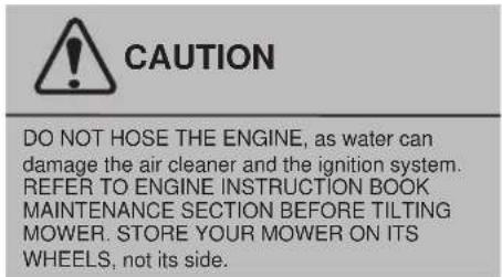 CAUTION DO NOT HOSE THE ENGINE, as water can damage the air cleaner and the ignition system. REFER TO ENGINE INSTRUCTION BOOK MAINTENANCE SECTION BEFORE TILTING MOWER. STORE YOUR MOWER ON ITS WHEELS, not its side.