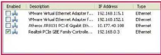 Enabled Desorption IF Address Type VMware Virtual Ethernet Adapter f... 192.168.115.1 Ethernet VMware Virtual Ethernet Adapter f... 192.160.152.1 Ethernet Atheros AR8131 PCI-E Gigabit Eth... 10.177.40.108 Ethernet Realtek PCIe SEE Family Controlle... 192.168.0.3 Ethernet