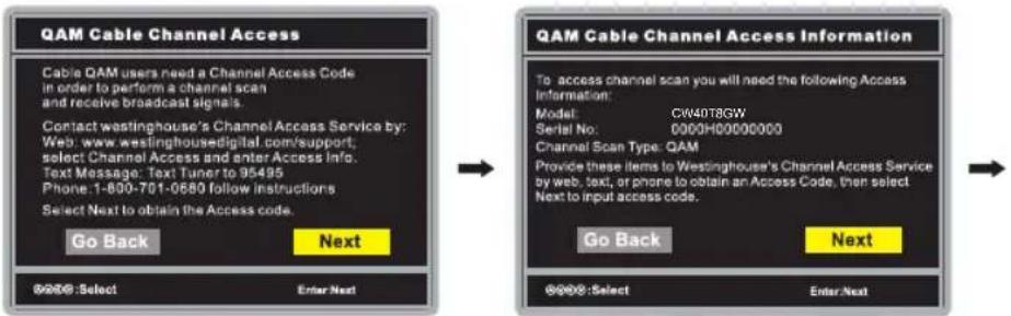 QAM Cable Channel Access Cable QAM users need a Channel Access Code in order to perform a channel scan and receive broadcast signals. Contact westinghouse's Channel Access Service by: Web: www.westinghousedigital.com/support; select Channel Access and enter Access Info. Text Message: Text Tuner to 95495 Phone: 1-800-701-0680 follow instructions Select Next to obtain the Access code. Go Back Next @@@:Select Enter Next QAM Cable Channel Access Information To access channel scan you will need the following Access Information: Model: CW40T8GW Serial No: 0000H00000000 Channel Scan Type: QAM Provide these items to Westinghouse's Channel Access Service by web, text, or phone to obtain an Access Code, then select Next to input access code. Go Back Next @@@:Select Enter Next