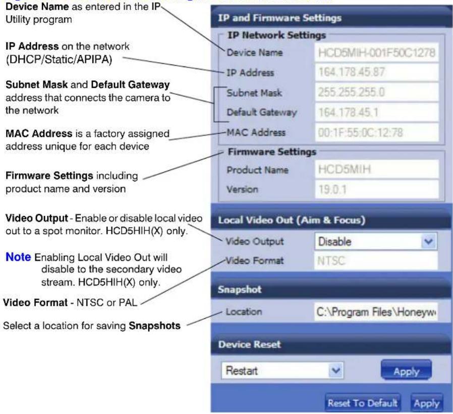 Device Name as entered in the IP Utility program IP Address on the network (DHCP/Static/APIPA) Subnet Mask and Default Gateway address that connects the camera to the network MAC Address is a factory assigned address unique for each device Firmware Settings including product name and version Video Output - Enable or disable local video out to a spot monitor. HCD5HIH(X) only. Note Enabling Local Video Out will disable to the secondary video stream. HCD5HIH(X) only. Video Format - NTSC or PAL Select a location for saving Snapshots IP and Firmware Settings IP Network Settings Device Name HCD5MIH-001F50C1278 IP Address 164.178.45.87 Subnet Mask 255.255.255.0 Default Gateway 164.178.45.1 MAC Address 00:1F:55:0C:12:78 Firmware Settings Product Name HCD5MIH Version 19.0.1 Local Video Out (Aim & Focus) Video Output Disable Video Format NTSC Snapshot Location C:\Program Files\Honeyw Device Reset Restart Apply Reset To Default Apply