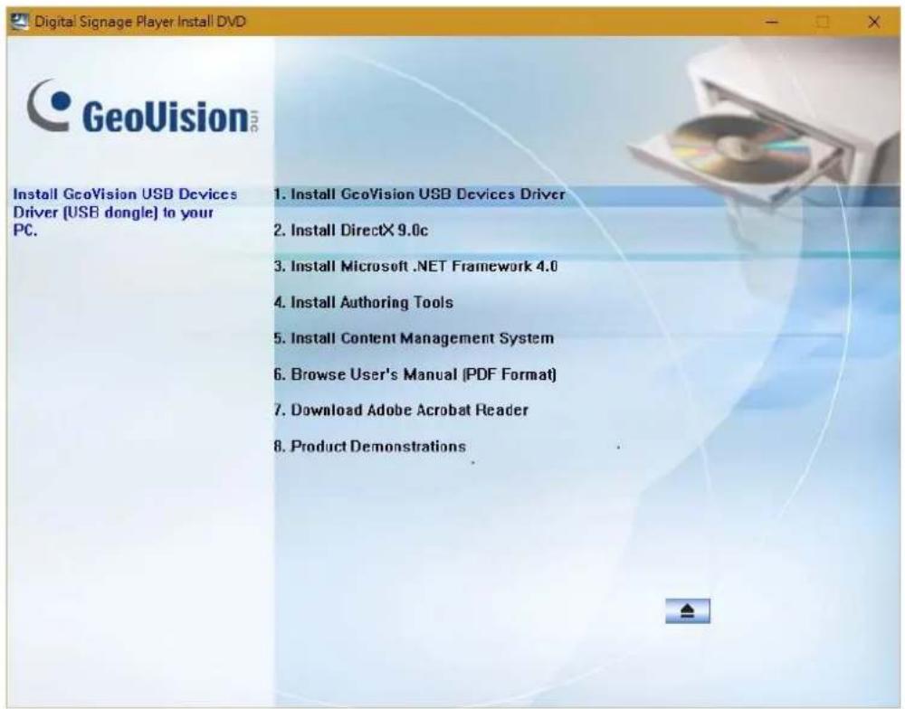 Digital Signage Player Install DVD GeoVision Install GeoVision USB Devices Driver (USB dongle) to your PC. 1. Install GeoVision USB Devices Driver 2. Install DirectX 9.0c 3. Install Microsoft .NET Framework 4.0 4. Install Authoring Tools 5. Install Content Management System 6. Browse User's Manual (PDF Format) 7. Download Adobe Acrobat Reader 8. Product Demonstrations