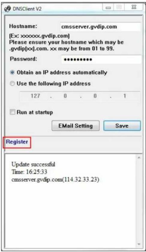DNSClient V2 Hostname: cmsserver.gvdip.com [Ex: xxxxxx.gvdip.com] Please ensure your hostname which may be .gvdip[xx].com. xx may be from 01 to 99. Password: ••••••••• Obtain an IP address automatically Use the following IP address 127 . 0 . 0 . 1 Run at startup EMail Setting Save Register Update successful Time: 16:25:33 cmsserver.gvdip.com(114.32.33.23)