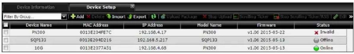 Device Information Device Setup Filter By Group... Add Delete Import Export Upload Package Stop Upload Scrolling Ticker Stop Scrolling Ticker/RSS Edit Device Name MAC Address IP Address Model Name Firmware Status PN300 0013E204FE7C 192.168.4.17 PN300 v1.06 2015-05-22 Invalid SQP133 0013E204D216 192.168.5.217 SQP133 v1.06 2015-05-13 Offline 16G 0013E2077A51 192.168.4.68 PN300 v1.06 2015-05-13 Online