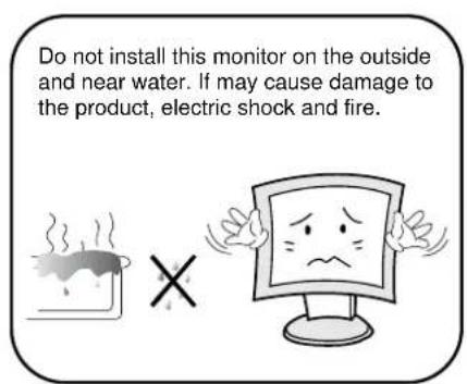 Do not install this monitor on the outside and near water. If may cause damage to the product, electric shock and fire.