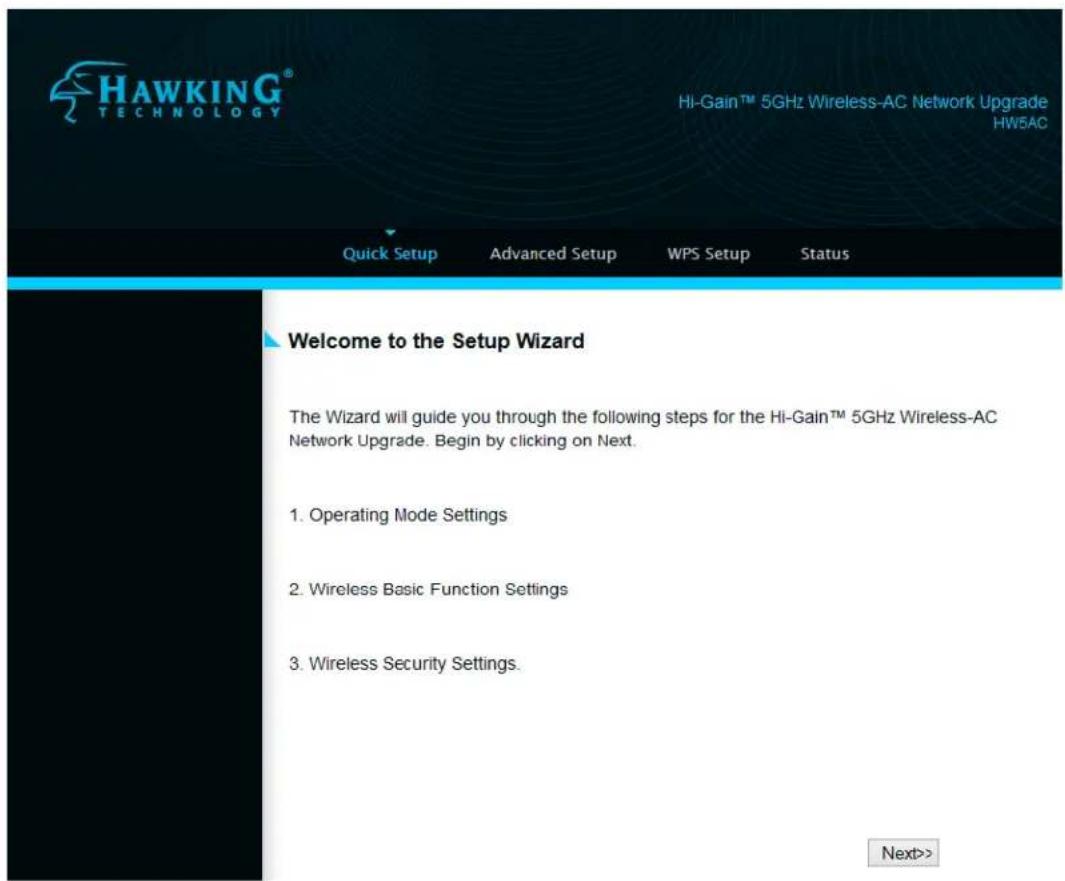 HAWKING® TECHNOLOGY Hi-Gain™ 5GHz Wireless-AC Network Upgrade HW5AC Quick Setup Advanced Setup WPS Setup Status Welcome to the Setup Wizard The Wizard will guide you through the following steps for the Hi-Gain™ 5GHz Wireless-AC Network Upgrade. Begin by clicking on Next. 1. Operating Mode Settings 2. Wireless Basic Function Settings 3. Wireless Security Settings. Next>