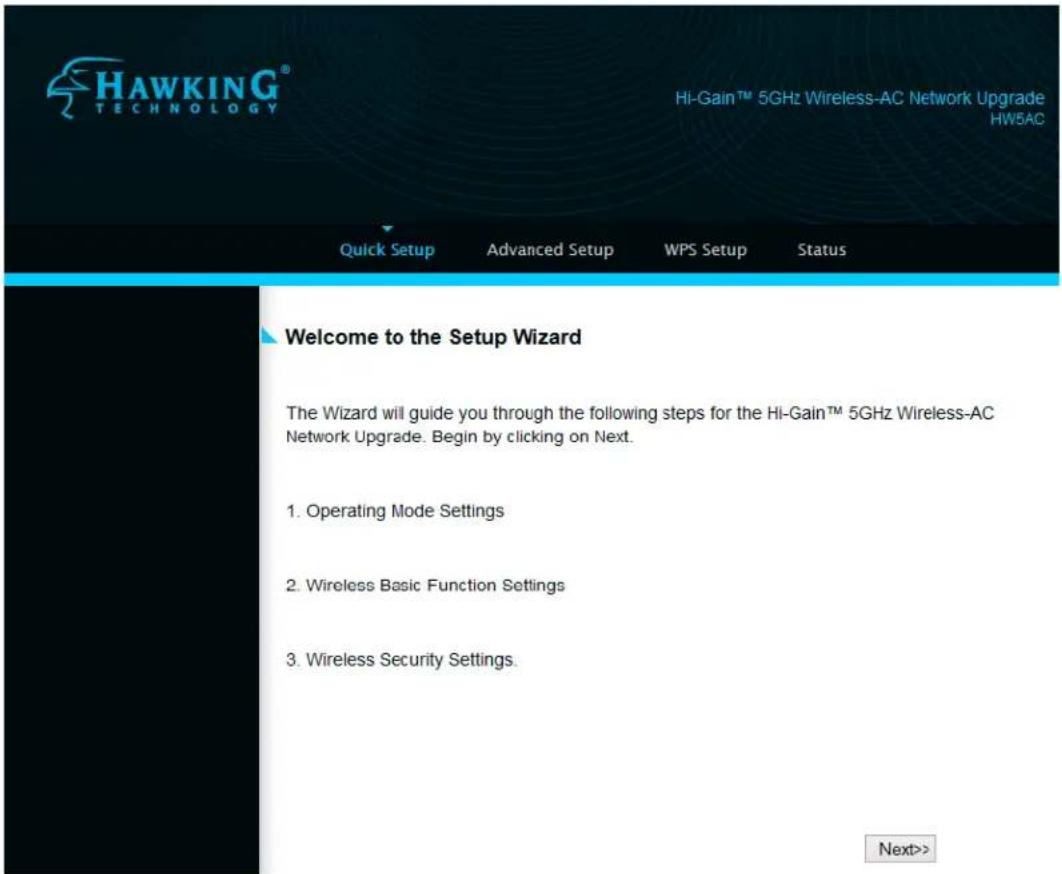 HAWKING® TECHNOLOGY Hi-Gain™ 5GHz Wireless-AC Network Upgrade HW5AC Quick Setup Advanced Setup WPS Setup Status Welcome to the Setup Wizard The Wizard will guide you through the following steps for the Hi-Gain™ 5GHz Wireless-AC Network Upgrade. Begin by clicking on Next. 1. Operating Mode Settings 2. Wireless Basic Function Settings 3. Wireless Security Settings. Next>