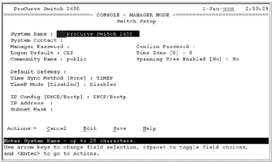 ProCurve Switch 2650 1-Jan-2005 2:59:24 ================------ CONSOLE - MANAGER MODE =------------------ Switch Setup System Name : ProCurve Switch 2650 System Contact : Manager Password : Confirm Password : Logon Default : CLI Time Zone [0] : 0 Community Name : public Spanning Tree Enabled [No] : No Default Gateway : Time Sync Method [None] : TIMEP TimeP Mode [Disabled] : Disabled IP Config [DHCP/Bootp] : DHCP/Bootp IP Address : Subnet Mask : Actions-> Cancel Edit Save Help Enter System Name - up to 25 characters. Use arrow keys to change field selection, to toggle field choices, and to go to Actions.