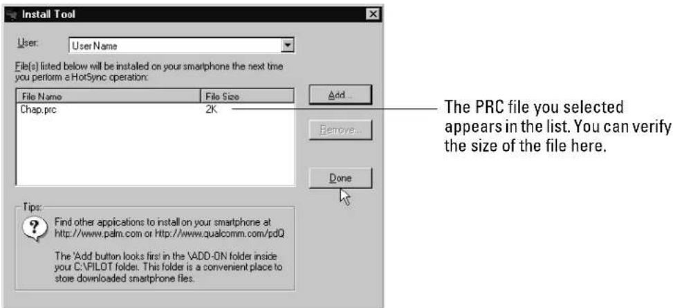 Install Tool User: User Name File(s) listed below will be installed on your smartphone the next time you perform a HotSync operation: File Name File Size Chap.prc 2K Add... Remove... Done The PRC file you selected appears in the list. You can verify the size of the file here. Tips: Find other applications to install on your smartphone at http://www.palm.com or http://www.qualcomm.com/pdQ The 'Add button looks first in the \ADD-ON folder inside your C:\FILOT folder. This folder is a convenient place to store downloaded smartphone files.