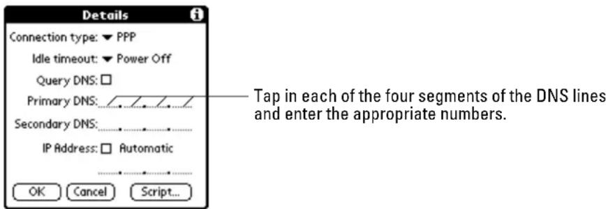 Details Connection type: ▼ PPP Idle timeout: ▼ Power Off Query DNS: □ Primary DNS: _________ Secondary DNS: _________ IP Address: □ Automatic OK Cancel Script... Tap in each of the four segments of the DNS lines and enter the appropriate numbers.