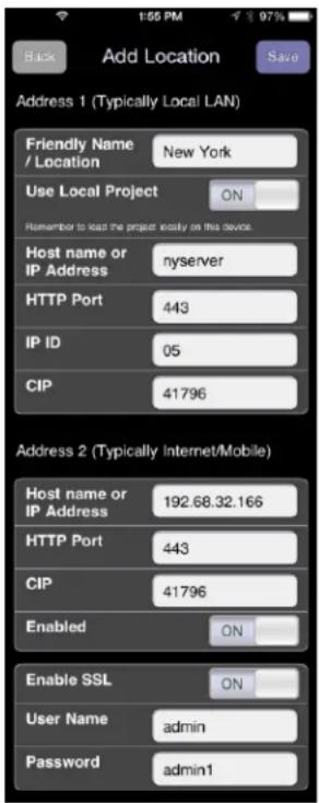 Back Add Location Save Address 1 (Typically Local LAN) Friendly Name New York Use Local Project ON Remember to load the project easily on this device. Host name or IP Address nyserver HTTP Port 443 IP ID 05 CIP 41796 Address 2 (Typically Internet/Mobile) Host name or IP Address 192.68.32.166 HTTP Port 443 CIP 41796 Enabled ON Enable SSL ON User Name admin Password admin1