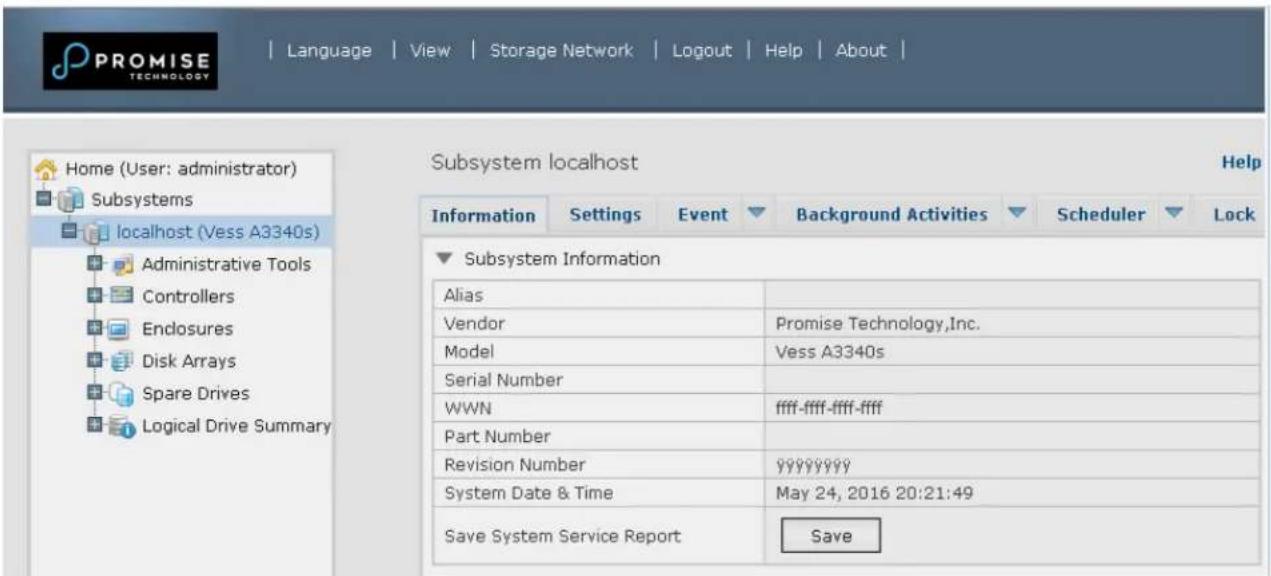 PROMISE TECHNOLOGY Language | View | Storage Network | Logout | Help | About | Home (User: administrator) Subsystems localhost (Vess A3340s) Administrative Tools Controllers Endlosures Disk Arrays Spare Drives Logical Drive Summary Subsystem localhost Help Information Settings Event Background Activities Scheduler Lock Subsystem Information Alias Vendor Promise Technology,Inc. Model Vess A3340s Serial Number WWN ffff-ffff-ffff-ffff Part Number Revision Number yyyyyyyyy System Date & Time-May 24, 2016 20:21:49 Save System Service Report Save