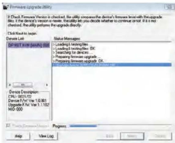 Firmware Upgrade Utility If Check Firmware Version is checked, the utility compares the device's firmware level with the upgrade files. If the device's version is newer, the utility let you decide whether to continue or not. It is not checked, the utility performs the upgrade directly. Click Next to begin. Device List DP HST AVW (MAIN) 008 Device Description CPU: 9021/22 Device F/W: Ver 1.0.061 Upgrade F/A: Ver 1.1.102 MID: 000 Status Messages > Loading's testing files ... > Loading's testing files: OK > Searching for devices ... > Preparing firmware upgrade ... > Preparing firmware upgrade: OK (Windows Server 9087.9.1.2003) Progress: Help View Log Help New Tools Cancel