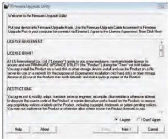 Firmware Upgrade Utility Welcome to the Firmware Upgrade Utility Put your device into Firmware Upgrade Mod. Use the Firmware Upgrade Cable to connect to Firmware Upgrade Port is your computer (or connect via Ethernet). Agree to the License Agreement: Then Click New LICENSE AGREEMENT LICENSE GRAIT ATEN International Co., Ltd. ("Licensor") wants to use a non-inclusive, non-reversible license to access and use FIRMWARE UPGRADE UTILITY (the "Product") during the "Test" set forth below. You may install the Product on a hard disk or other storage device, install and use the Product on a file server for use on a network (or the purposes of) permanent installation onto hard disk or other storage devices at (i) use of the Product after such release; and multi-backup copies of the Product. RESTRICTIONS You agree not to modify, adapt, translate, reverse engineer, recompile, disassemble or otherwise attempt to derive the source code of the Product, or create derivative works based on the Product or remove any proprietary solicitation of products on the Product, including copyright, trademarks or patent pending notices. You may not allocate the Product or otherwise offer others to use the Product licensed to you. Help About Next Next > Cancel