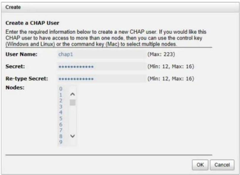 Create Create a CHAP User Enter the required information below to create a new CHAP user. If you would like this CHAP user to have access to more than one node, then you can use the control key (Windows and Linux) or the command key (Mac) to select multiple nodes. User Name: chap1 (Max: 223) Secret: (**) (Min: 12, Max: 16) Re-type Secret: (**) (Min: 12, Max: 16) Nodes: 0 1 2 3 4 5 6 7 8 9 OK Cancel