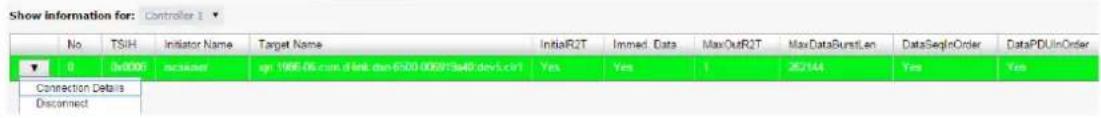 Show information for: Controller 1 No.TSIH Initiator Name Target Name InitialR2T Immed Data MaxOutR2T MaxDataSunstLen DataSeqInOrder DataPUDInOrder 0 (0x000) installed ign 1986-06.com.d link.dsn-6503-005915a48 devL.crt1 Yes Yes 1 252144 Yes Yes Connection Details Disconnected