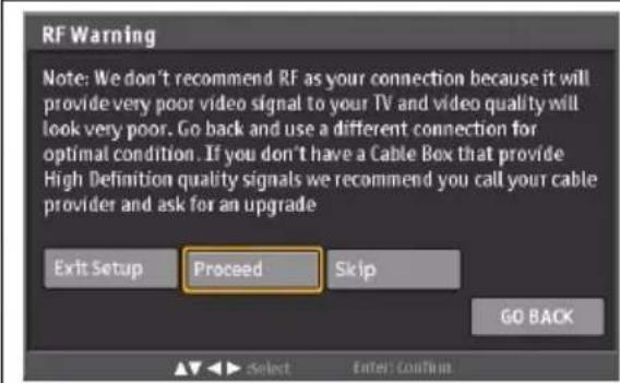 RF Warning Note: We don't recommend RF as your connection because it will provide very poor video signal to your TV and video quality will look very poor. Go back and use a different connection for optimal condition. If you don't have a Cable Box that provide High Definition quality signals we recommend you call your cable provider and ask for an upgrade Exit Setup Proceed Skip GO BACK Select Enter: Continue