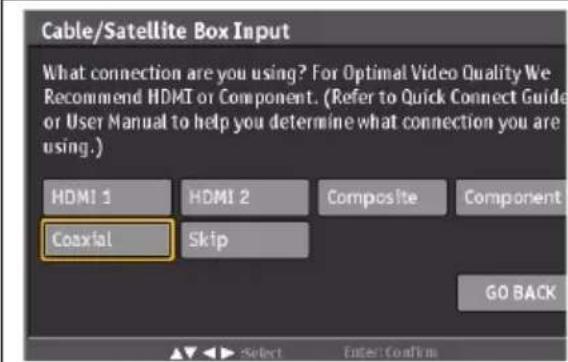 Cable/Satellite Box Input What connection are you using? For Optimal Video Quality We Recommend HDMI or Component. (Refer to Quick Connect Guide or User Manual to help you determine what connection you are using.) HDMI 1 HDMI 2 Composite Component Coaxial Skip GO BACK Select Enter Confirm