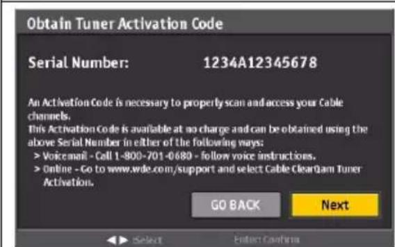 Obtain Tuner Activation Code Serial Number: 1234A12345678 An Activation Code is necessary to properly scan and access your Cable channels. This Activation Code is available at no charge and can be obtained using the above Serial Number in either of the following ways: > Voicemail - Call 1-800-701-0680 - follow voice instructions. > Online - Go to www.wde.com/support and select Cable ClearQam Tuner Activation. GO BACK Next ► Select Enter Confirm