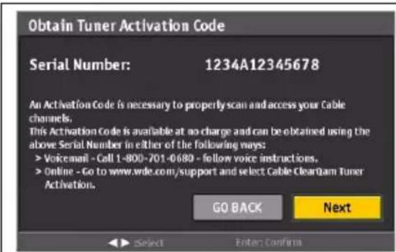 Obtain Tuner Activation Code Serial Number: 1234A12345678 An Activation Code is necessary to properly scan and access your Cable channels. This Activation Code is available at no charge and can be obtained using the above Serial Number in either of the following ways: > Voicemail - Call 1-800-701-0-689 - follow voice instructions. > Online - Go to www.wde.com/support and select Cable ClearGam Tuner Activation. GO BACK Next ► Select Enter Confirm