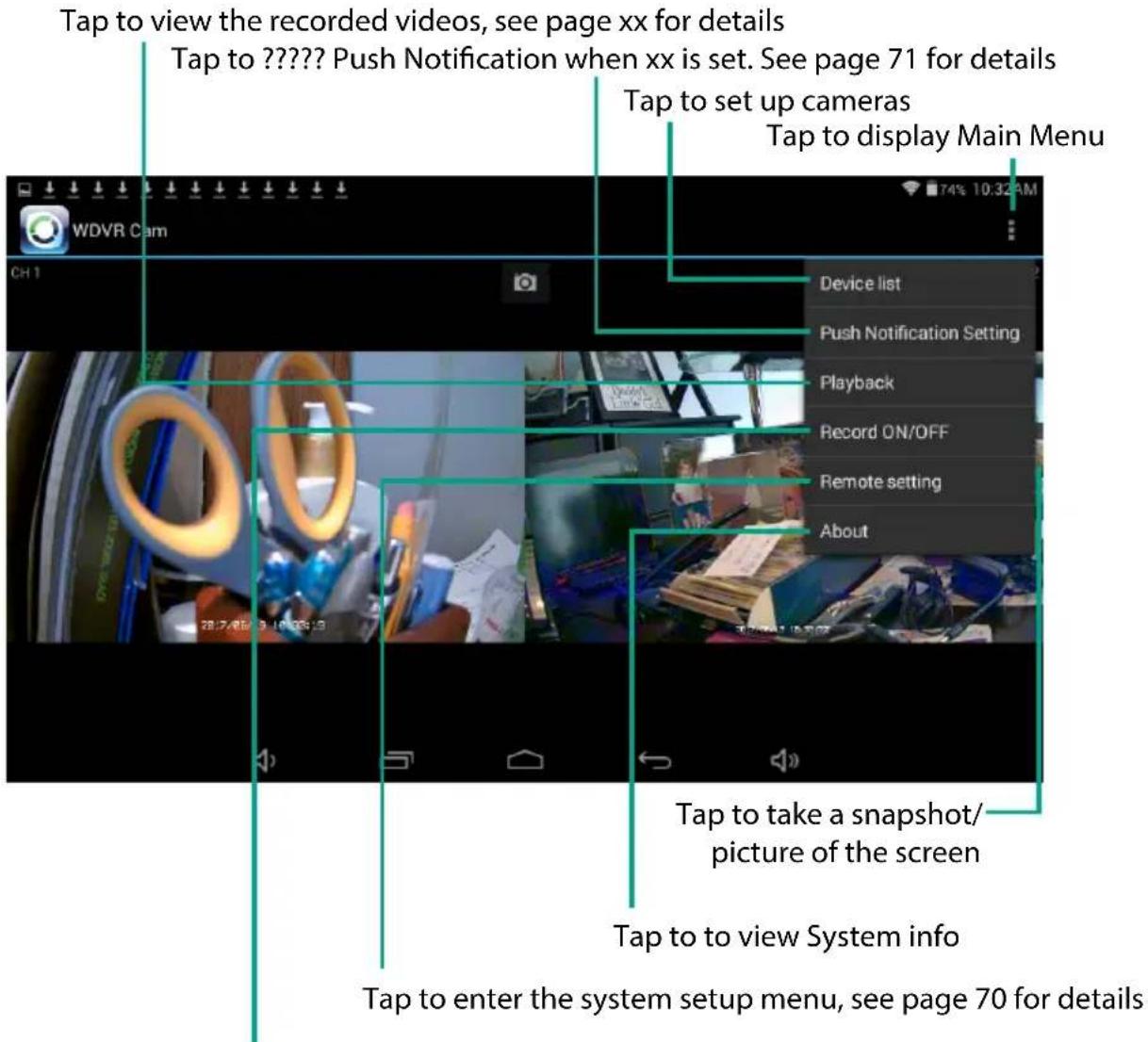 Tap to view the recorded videos, see page xx for details Tap to ???? Push Notification when xx is set. See page 71 for details Tap to set up cameras Tap to display Main Menu Device list Push Notification Setting Playback Record ON/OFF Remote setting About Tap to take a snapshot/ picture of the screen Tap to view System info Tap to enter the system setup menu, see page 70 for details