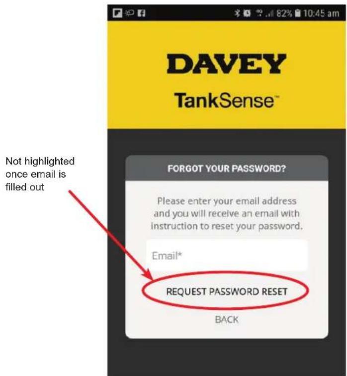 DAVEY TankSense™ NOT highlighted once email is filled out FORGOT YOUR PASSWORD? Please enter your email address and you will receive an email with instruction to reset your password. Email* REQUEST PASSWORD RESET BACK