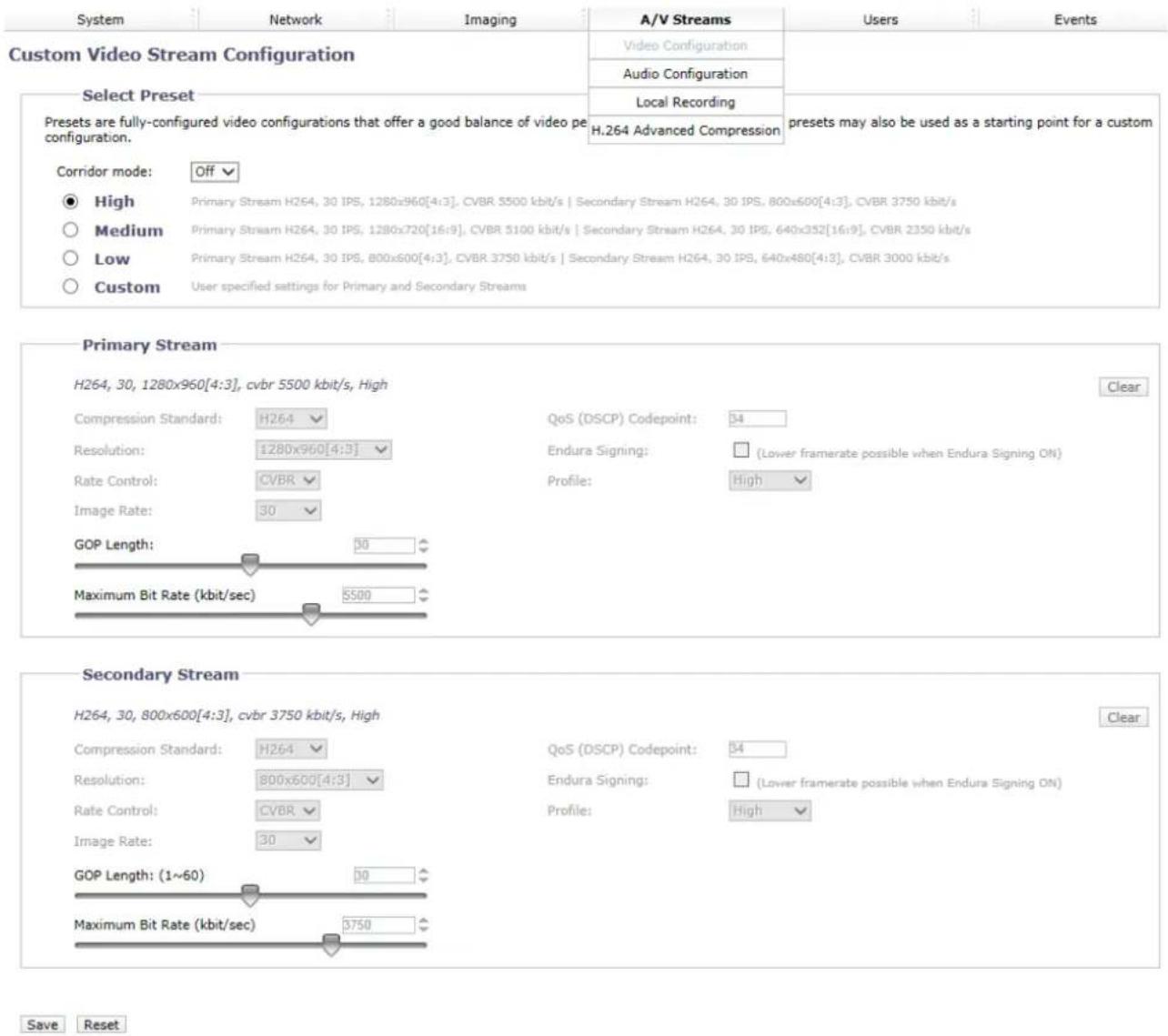 System Network Imaging A/V Streams Users Events Custom Video Stream Configuration Select Preset Video Configuration Audio Configuration Local Recording H.264 Advanced Compression Preset are fully-configured video configurations that offer a good balance of video pe configuration. Corridor mode: Off High Primary Stream H264, 30 IPS, 1280x960[4:3], CVBR 5500 kbit/s | Secondary Stream H264, 30 IPS, 800x600[4:3], CVBR 3750 kbit/s Medium Primary Stream H264, 30 IPS, 1280x720[16:9], CVBR 5100 kbit/s | Secondary Stream H264, 30 IPS, 640x352[16:9], CVBR 2350 kbit/s Low Primary Stream H264, 30 IPS, 800x600[4:3], CVBR 3750 kbit/s | Secondary Stream H264, 30 IPS, 640x480[4:3], CVBR 3000 kbit/s Custom User specified settings for Primary and Secondary Streams Primary Stream H264, 30, 1280x960[4:3], cvbr 5500 kbit/s, High Clear Compression Standard: H264 QoS (DSCP) Codepoint: 34 Resolution: ±280x960[4:3] Endura Signing: (Lower framerate possible when Endura Signing ON) Rate Control: CVBR Profile: High Image Rate: 30 GOP Length: 50 Maximum Bit Rate (kbit/sec) 5500 Secondary Stream H264, 30, 800x600[4:3], cvbr 3750 kbit/s, High Compression Standard: H264 QoS (DSCP) Codepoint: 54 Resolution: 800x600[4:3] Endura Signing: (Lower framerate possible when Endura Signing ON) Rate Control: CVBR Profile: High Image Rate: 30 GOP Length: (1~60) 30 Maximum Bit Rate (kbit/sec) 3750 Save Reset