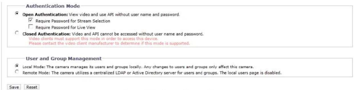 Authentication Mode Open Authentication: View video and use API without user name and password. Require Password for Stream Selection Require Password for Live View Closed Authentication: Video and API cannot be accessed without user name and password. Video clients must support this mode in order to access this device. Please contact the video client manufacturer to determine if this mode is supported. User and Group Management Local Mode: The camera manages its users and groups locally. Any changes to users and groups only affect this camera. Remote Mode: The camera utilizes a centralized LDAP or Active Directory server for users and groups. The local users page is disabled. Save Reset