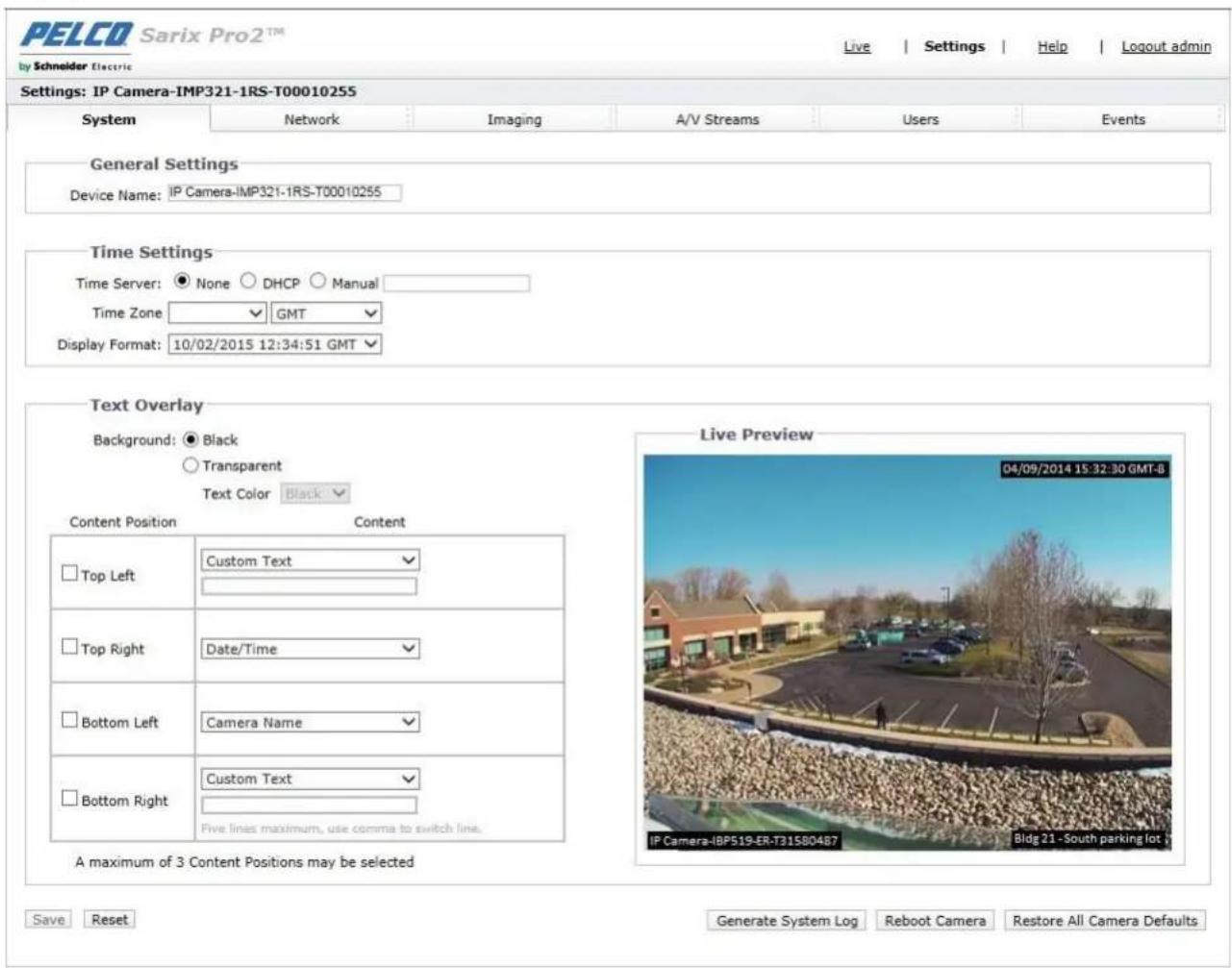 PELCO Sarix Pro2™ by Schneider Electric Live | Settings | Help | Logout admin Settings: IP Camera-IMP321-1RS-T00010255 System Network Imaging A/V Streams Users Events General Settings Device Name: IP Camera-IMP321-1RS-T00010255 Time Settings Time Server: None DHCP Manual Time Zone GMT Display Format: 10/02/2015 12:34:51 GMT Text Overlay Background: Black Transparent Text Color Black Content Position Content Top Left Custom Text Top Right Date/Time Bottom Left Camera Name Bottom Right Custom Text Five lines maximum, use comma to switch line. A maximum of 3 Content Positions may be selected Live Preview 04/09/2014 15:32:30 GMT-B IP Camera-IBP519-ER-T31580487 Bldg 21 - South parking lot Save Reset Generate System Log Reboot Camera Restore All Camera Defaults