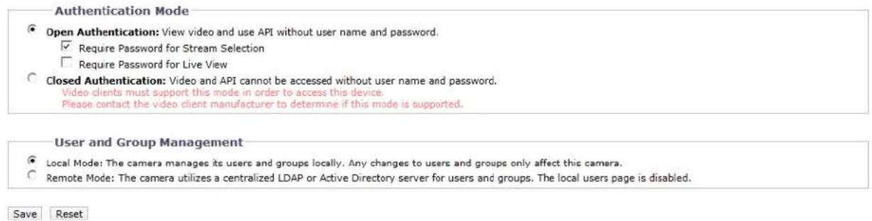 Authentication Mode Open Authentication: View video and use API without user name and password. Require Password for Stream Selection Require Password for Live View Closed Authentication: Video and API cannot be accessed without user name and password. Video clients must support this mode in order to access this device. Please contact the video client manufacturer to determine if this mode is supported. User and Group Management Local Mode: The camera manages its users and groups locally. Any changes to users and groups only affect this camera. Remote Mode: The camera utilizes a centralized LDAP or Active Directory server for users and groups. The local users page is disabled. Save Reset