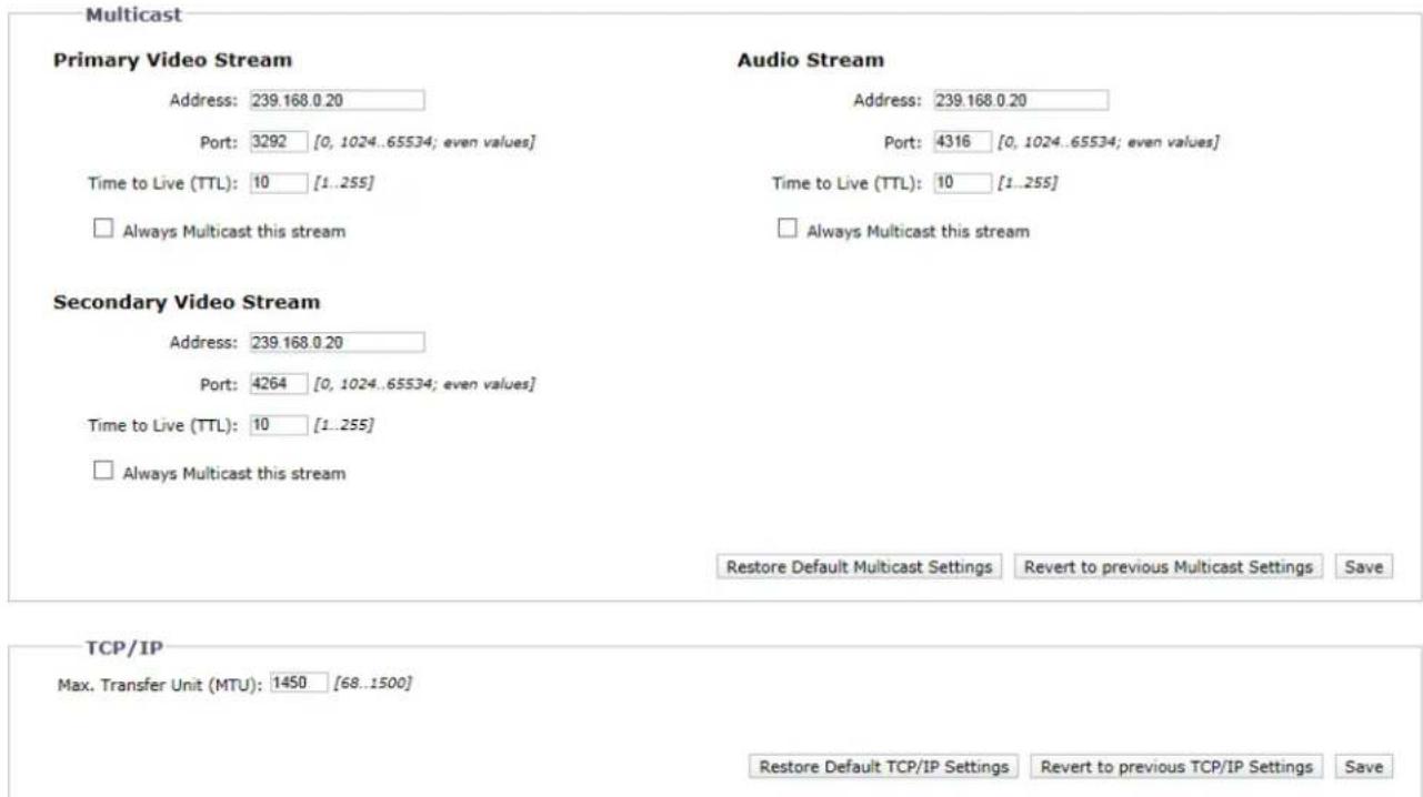 Multicast Primary Video Stream Address: 239.168.0.20 Port: 3292 [0, 1024..65534; even values] Time to Live (TTL): 10 [1..255] □ Always Multicast this stream Audio Stream Address: 239.168.0.20 Port: 4316 [0, 1024..65534; even values] Time to Live (TTL): 10 [1..255] □ Always Multicast this stream Secondary Video Stream Address: 239.168.0.20 Port: 4264 [0, 1024..65534; even values] Time to Live (TTL): 10 [1..255] □ Always Multicast this stream Restore Default Multicast Settings Revert to previous Multicast Settings Save TCP/IP Max. Transfer Unit (MTU): 1450 [68..1500] Restore Default TCP/IP Settings Revert to previous TCP/IP Settings Save