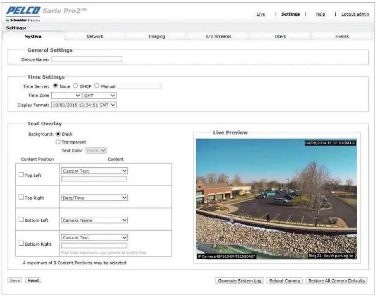 PELCO Sarix Pro2™ By Schneider Electric Live | Settings | Help | Logout admin Settings: System Network Imaging A/V Streams Users Events General Settings Device Name: Time Settings Time Server: ● None ○ DHCP ○ Manual Time Zone ✓ GMT ✓ Display Format: 10/02/2015 12:34:51 GMT ✓ Text Overlay Background: ● Black ○ Transparent Text Color Black ✓ Content Position Content Top Left Custom Text ✓ Top Right Date/Time ✓ Bottom Left Camera Name ✓ Bottom Right Custom Text ✓ Five lines maximums, use camera to audio(1) line. A maximum of 3 Content Positions may be selected Live Preview 04/09/2014 15:32:30 GMT-8 IP Camera-IBP519-ER-T31580487 Bldg 21 -South parking lot + Save ResetGenerate System Log Reboot Camera Restore All Camera Defaults