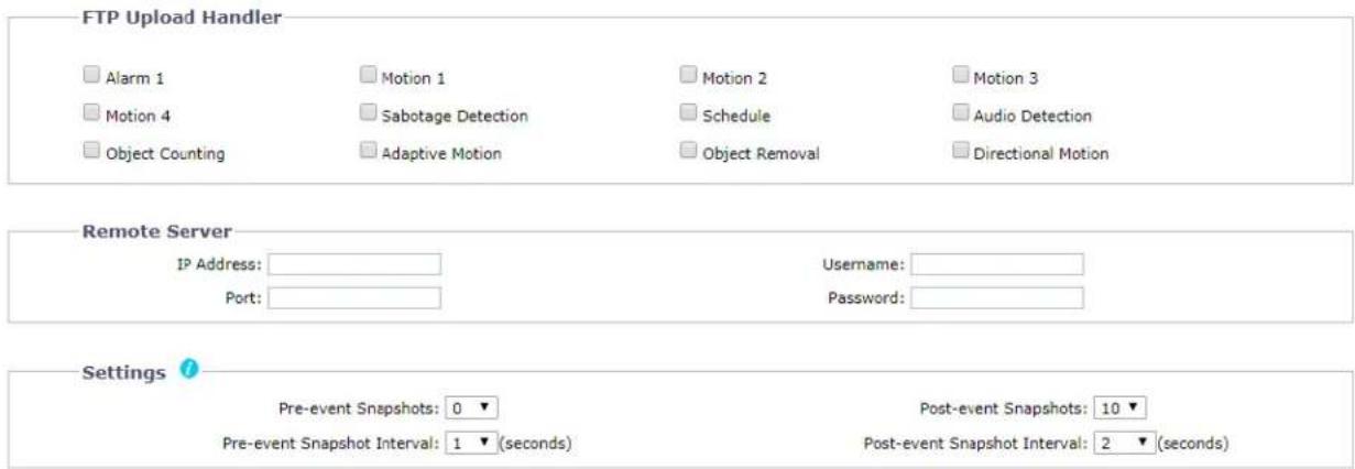 FTP Upload Handler Alarm 1 Motion 1 Motion 2 Motion 3 Motion 4 Sabotage Detection Schedule Audio Detection Object Counting Adaptive Motion Object Removal Directional Motion Remote Server IP Address: Port: Username: Password: Settings Pre-event Snapshots: 0 ▼ Pre-event Snapshot Interval: 1 ▼ (seconds) Post-event Snapshots: 10 ▼ Post-event Snapshot Interval: 2 ▼ (seconds)
