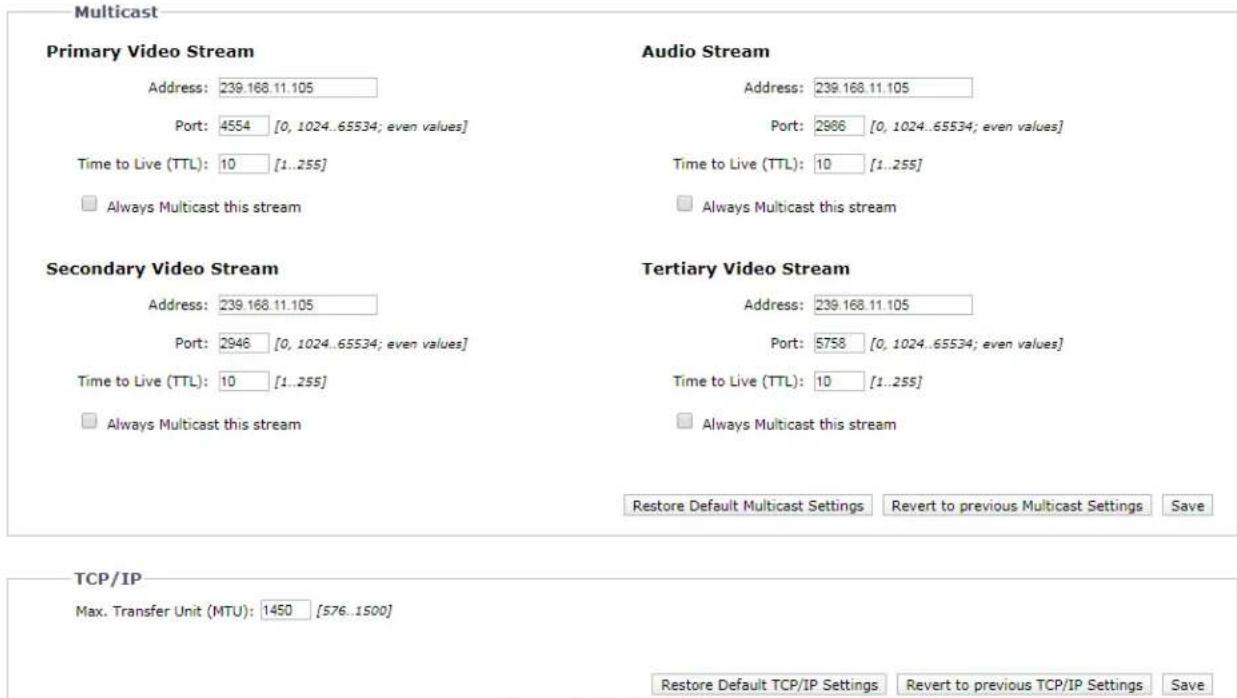Multicast Primary Video Stream Address: 239.168.11.105 Port: 4554 [0, 1024..65534; even values] Time to Live (TTL): 10 [1..255] □ Always Multicast this stream Audio Stream Address: 239.168.11.105 Port: 2986 [0, 1024..65534; even values] Time to Live (TTL): 10 [1..255] □ Always Multicast this stream Secondary Video Stream Address: 239.168.11.105 Port: 2946 [0, 1024..65534; even values] Time to Live (TTL): 10 [1..255] □ Always Multicast this stream Tertiary Video Stream Address: 239.168.11.105 Port: 5758 [0, 1024..65534; even values] Time to Live (TTL): 10 [1..255] □ Always Multicast this stream Restore Default Multicast Settings Revert to previous Multicast Settings Save TCP/IP Max. Transfer Unit (MTU): 1450 [576..1500] Restore Default TCP/IP Settings Revert to previous TCP/IP Settings Save
